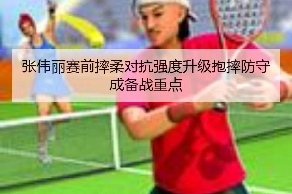 张伟丽赛前摔柔对抗强度升级抱摔防守成备战重点