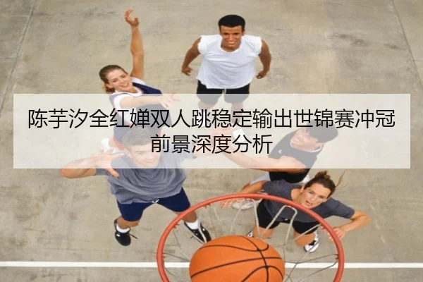 陈芋汐全红婵双人跳稳定输出世锦赛冲冠前景深度分析