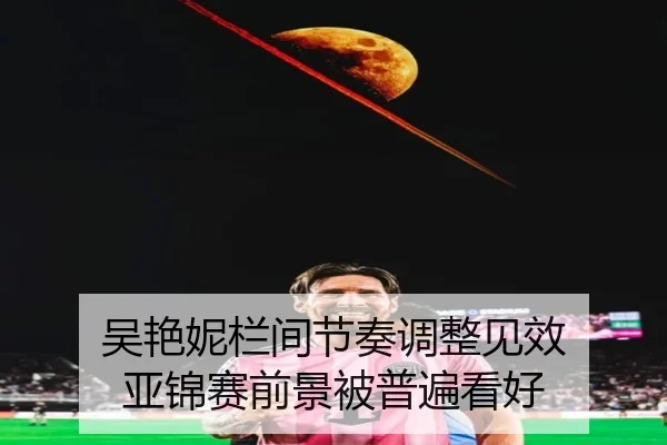 吴艳妮栏间节奏调整见效 亚锦赛前景被普遍看好