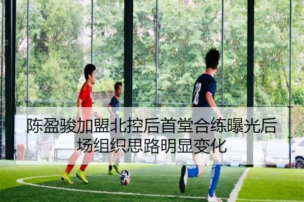 陈盈骏加盟北控后首堂合练曝光后场组织思路明显变化