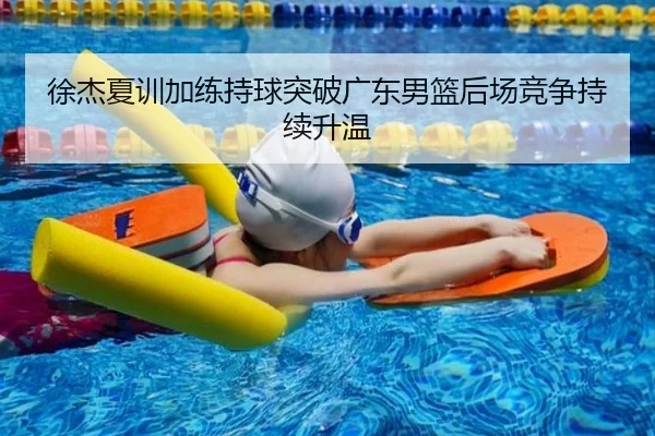 徐杰夏训加练持球突破广东男篮后场竞争持续升温